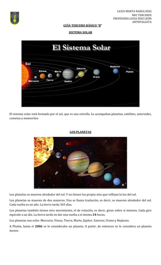 LICEO MARTA NAREA DÍAZ 
NB2 TERCEROS 
PROFESORA LUISA DÍAZ LEÓN 
ANTOFAGASTA 
                                                            GUÍA TERCERO BÁSICO “B”  
SISTEMA SOLAR 
 
 
 
 
 
 
 
 
 
El sistema solar está formado por el sol, que es una estrella. Le acompañan planetas, satélites, asteroides, 
cometas y meteoritos 
 
LOS PLANETAS 
 
Los planetas se mueven alrededor del sol. Y no tienen luz propia sino que reflejan la luz del sol. 
Los planetas se mueven de dos maneras. Una se llama traslación, es decir, se mueven alrededor del sol. 
Cada vuelta es un año. La tierra tarda 365 días. 
Los planetas también tienen otro movimiento, el de rotación, es decir, giran sobre sí mismos. Cada giro 
equivale a un día. La tierra tarda en dar una vuelta a sí misma 24 horas. 
Los planetas son ocho: Mercurio, Venus, Tierra, Marte, Júpiter, Saturno, Urano y Neptuno. 
A Plutón, hasta el 2006 se le consideraba un planeta. A partir, de entonces se le considera un planeta 
menor. 
 
 
 
 