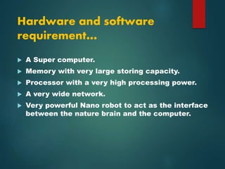 Hardware and software
requirement…
 A Super computer.
 Memory with very large storing capacity.
 Processor with a very high processing power.
 A very wide network.
 Very powerful Nano robot to act as the interface
between the nature brain and the computer.
 