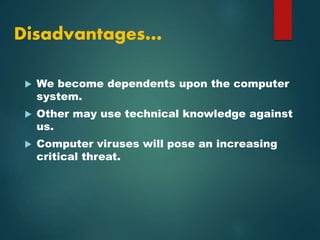 Disadvantages…
 We become dependents upon the computer
system.
 Other may use technical knowledge against
us.
 Computer viruses will pose an increasing
critical threat.
 