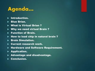 Agenda…
 Introduction.
 Blue Brian.
 What is Virtual Brian ?
 Why we need virtual Brain ?
 Function of Brain.
 How to load chip in natural brain ?
 Brain Simulation.
 Current research work.
 Hardware and Software Requirement.
 Application.
 Advantage and disadvantage.
 Conclusion.
 