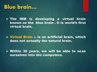 Blue brain…
 The IBM is developing a virtual brain
known as the blue brain . It is world’s first
virtual brain.
 Virtual Brain :- is an artificial brain, which
does not actually the natural brain.
 Within 30 years, we will be able to scan
ourselves into the computers.
 
