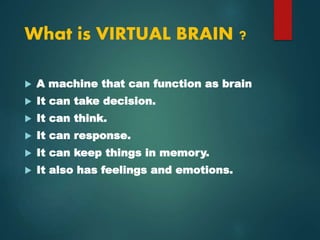 What is VIRTUAL BRAIN ?
 A machine that can function as brain
 It can take decision.
 It can think.
 It can response.
 It can keep things in memory.
 It also has feelings and emotions.
 