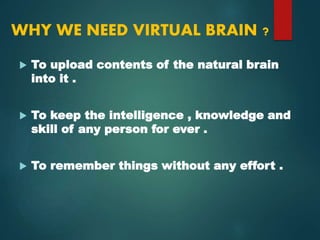 WHY WE NEED VIRTUAL BRAIN ?
 To upload contents of the natural brain
into it .
 To keep the intelligence , knowledge and
skill of any person for ever .
 To remember things without any effort .
 