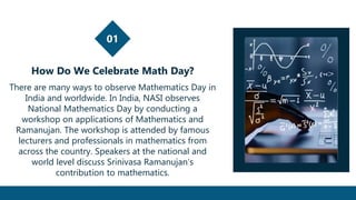 01
How Do We Celebrate Math Day?
There are many ways to observe Mathematics Day in
India and worldwide. In India, NASI observes
National Mathematics Day by conducting a
workshop on applications of Mathematics and
Ramanujan. The workshop is attended by famous
lecturers and professionals in mathematics from
across the country. Speakers at the national and
world level discuss Srinivasa Ramanujan’s
contribution to mathematics.
 