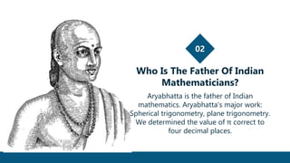 02
Who Is The Father Of Indian
Mathematicians?
Aryabhatta is the father of Indian
mathematics. Aryabhatta's major work:
Spherical trigonometry, plane trigonometry.
We determined the value of π correct to
four decimal places.
 