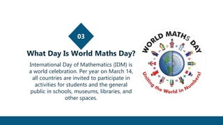 03
What Day Is World Maths Day?
International Day of Mathematics (IDM) is
a world celebration. Per year on March 14,
all countries are invited to participate in
activities for students and the general
public in schools, museums, libraries, and
other spaces.
 