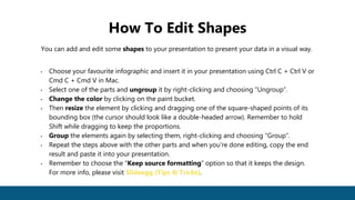 You can add and edit some shapes to your presentation to present your data in a visual way.
• Choose your favourite infographic and insert it in your presentation using Ctrl C + Ctrl V or
Cmd C + Cmd V in Mac.
• Select one of the parts and ungroup it by right-clicking and choosing “Ungroup”.
• Change the color by clicking on the paint bucket.
• Then resize the element by clicking and dragging one of the square-shaped points of its
bounding box (the cursor should look like a double-headed arrow). Remember to hold
Shift while dragging to keep the proportions.
• Group the elements again by selecting them, right-clicking and choosing “Group”.
• Repeat the steps above with the other parts and when you’re done editing, copy the end
result and paste it into your presentation.
• Remember to choose the “Keep source formatting” option so that it keeps the design.
For more info, please visit Slideegg (Tips & Tricks).
How To Edit Shapes
 