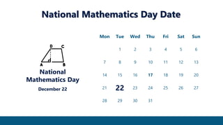 National Mathematics Day Date
Mon Tue Wed Thu Fri Sat Sun
1 2 3 4 5 6
7 8 9 10 11 12 13
14 15 16 17 18 19 20
21 22 23 24 25 26 27
28 29 30 31
National
Mathematics Day
December 22
 