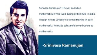 -Srinivasa Ramanujan
Srinivasa Ramanujan FRS was an Indian
mathematician who lived during British Rule in India.
Though he had virtually no formal training in pure
mathematics, he made substantial contributions to
mathematics.
 