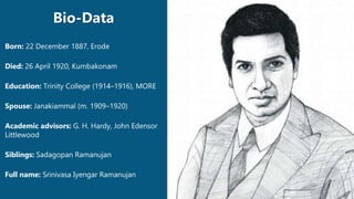 Born: 22 December 1887, Erode
Died: 26 April 1920, Kumbakonam
Education: Trinity College (1914–1916), MORE
Spouse: Janakiammal (m. 1909–1920)
Academic advisors: G. H. Hardy, John Edensor
Littlewood
Siblings: Sadagopan Ramanujan
Full name: Srinivasa Iyengar Ramanujan
Bio-Data
 