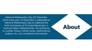About
National Mathematics Day [22 December
2022] Every year, 22 December is celebrated as
National Mathematics Day to celebrate the
birth anniversary of Srinivasa Ramanujan, a
mythical Indian mathematician. His assistance
to number theory, infinite series, mathematical
analysis, etc., are considered instrumental.
 