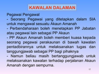 KAWALAN DALAMAN Pegawai Pengawal - Seorang Pegawai yang ditetapkan dalam SIA untuk mengawal sesuatu Akaun Amanah - Perbendaharaan boleh menetapkan PP Jabatan atau pegawai lain sebagai PP Akaun - PP Akaun Amanah boleh memberi kuasa kepada seorang pegawai perakaunan di bawah kawalan pentadbirannya untuk melaksanakan tugas dan tanggungjawab sebagai PP bagi pihaknya - Namun beliau masih bertanggungjawab untuk melaksanakan kawalan terhadap perjalanan Akaun Amanah dengan sempurna. 
