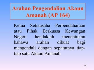 Arahan Pengendalian Akaun Amanah (AP 164) Ketua Setiausaha Perbendaharaan atau Pihak Berkuasa Kewangan Negeri hendaklah menentukan bahawa arahan dibuat bagi mengendali dengan sepatutnya tiap-tiap satu Akaun Amanah 