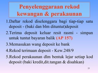 Penyelenggaraan rekod kewangan & perakaunan 1.Daftar rekod diselenggara bagi tiap-tiap satu deposit - (baki dan blm dituntut)deposit 2.Terima deposit keluar resit rasmi - simpan untuk tuntut bayaran balik  (AP 157) 3.Memasukan wang deposit ke bank 4.Rekod terimaan deposit - Kew.248/9 5.Rekod perakaunan dlm bentuk lejar setiap kod deposit (baki kredit,dit.tangan & disahkan) 
