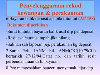 Penyelenggaraan rekod kewangan & perakaunan 6.Bayaran balik deposit apabila dituntut  (AP 158) Dokumen diperlukan -Surat tuntutan bayaran balik asal drp pendeposit -Resit asal/surat sumpah jika hilang -Salinan sah laporan pej. perakaunan bg deposit 7.Surat Pek. JANM bil. ANM(OC)10.79(01) bertarikh 27/12/94.Catat no. dan tarikh resit perbendaharaan di b. bayaran. 8.Peg mengesahkan baucer, menyemak lejar dep. 