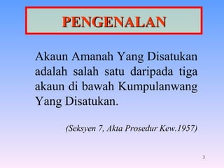 PENGENALAN Akaun Amanah Yang Disatukan adalah salah satu daripada tiga akaun di bawah Kumpulanwang Yang Disatukan. (Seksyen 7, Akta Prosedur Kew.1957) 