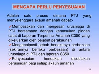 Adalah satu proses dimana PTJ yang menyelenggara akaun amanah dapat:- Mempastikan dan mengesan urusniaga di PTJ bersamaan dengan kemasukan pindah catat di Laporan Terperinci Amanah C350 yang dikeluarkan oleh pejabat perakaunan Mengenalpasti sebab berlakunya perbezaan (sekirannya berlaku perbezaan) di antara urusniaga di PTJ dan laporan C350 Penyesuaian hendaklah disediakan berasingan bagi setiap akaun amanah MENGAPA PERLU PENYESUAIAN 