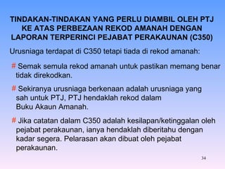 TINDAKAN-TINDAKAN YANG PERLU DIAMBIL OLEH PTJ KE ATAS PERBEZAAN REKOD AMANAH DENGAN LAPORAN TERPERINCI PEJABAT PERAKAUNAN (C350) Urusniaga terdapat di C350 tetapi tiada di rekod amanah: Semak semula rekod amanah untuk pastikan memang benar tidak direkodkan. Sekiranya urusniaga berkenaan adalah urusniaga yang sah untuk PTJ, PTJ hendaklah rekod dalam Buku Akaun Amanah. Jika catatan dalam C350 adalah kesilapan/ketinggalan oleh pejabat perakaunan, ianya hendaklah diberitahu dengan kadar segera. Pelarasan akan dibuat oleh pejabat perakaunan. 
