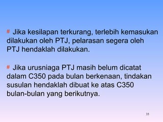 Jika kesilapan terkurang, terlebih kemasukan  dilakukan oleh PTJ, pelarasan segera oleh  PTJ hendaklah dilakukan. Jika urusniaga PTJ masih belum dicatat  dalam C350 pada bulan berkenaan, tindakan  susulan hendaklah dibuat ke atas C350  bulan-bulan yang berikutnya. 