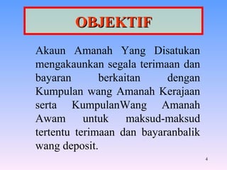 OBJEKTIF Akaun Amanah Yang Disatukan mengakaunkan segala terimaan dan bayaran berkaitan dengan Kumpulan wang Amanah Kerajaan serta KumpulanWang Amanah Awam untuk maksud-maksud tertentu terimaan dan bayaranbalik wang deposit. 