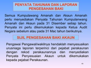 PENYATA TAHUNAN DAN LAPORAN PENGESAHAN BAKI Semua Kumpulawang Amanah dan Akaun Amanah perlu menyediakan Penyata Tahunan Kumpulanwang Amanah dan Akaun pada 31 Disember setiap tahun. Penyata ini perlu dikemukakan kepada Ketua Audit Negara sebelum atau pada 31 Mac tahun berikutnya. SIJIL PENGESAHAN BAKI AKAUN Pengawai Pengawal/wakilnya hendaklah menyesuaikan urusniaga laporan terperinci dari pejabat perakaunan dengan rekod perakaunannya dan menyediakan Penyata Penyesuaian Akaun untuk dikemukakan kepada pejabat Perakaunan. 