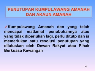 PENUTUPAN KUMPULAWANG AMANAH DAN AKAUN AMANAH Kumpulawang Amanah dan yang telah mencapai matlamat penubuhannya atau yang tidak diperlukan lagi, perlu ditutp dan ia memerlukan satu resolusi penutupan yang diluluskan oleh Dewan Rakyat atau Pihak Berkuasa Kewangan 