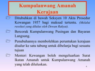 Kumpulanwang Amanah Kerajaan Ditubuhkan di bawah Seksyen 10 Akta Prosedur Kewangan 1957 bagi maksud tertentu.  (Melalui resolusi yang dilulus oleh Dewan Rakyat). Bercorak Kumpulanwang Pusingan dan Bayaran Langsung. Penubuhannya membolehkan peruntukan kerajaan disalur ke satu tabung untuk dibelanja bagi sesuatu tujuan Menteri Kewangan boleh mengeluarkan Surat Ikatan Amanah untuk Kumpulanwang Amanah yang telah diluluskan. 