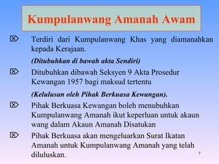 Kumpulanwang Amanah Awam Terdiri dari Kumpulanwang Khas yang diamanahkan kepada Kerajaan. (Ditubuhkan di bawah akta Sendiri) Ditubuhkan dibawah Seksyen 9 Akta Prosedur Kewangan 1957 bagi maksud tertentu (Kelulusan oleh Pihak Berkuasa Kewangan). Pihak Berkuasa Kewangan boleh menubuhkan Kumpulanwang Amanah ikut keperluan untuk akaun wang dalam Akaun Amanah Disatukan Pihak Berkuasa akan mengeluarkan Surat Ikatan Amanah untuk Kumpulanwang Amanah yang telah diluluskan . 