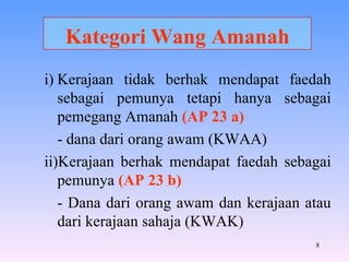 Kategori Wang Amanah i) Kerajaan tidak berhak mendapat faedah sebagai pemunya tetapi hanya sebagai pemegang Amanah  (AP 23 a) - dana dari orang awam (KWAA) ii)Kerajaan berhak mendapat faedah sebagai pemunya  (AP 23 b) - Dana dari orang awam dan kerajaan atau dari kerajaan sahaja (KWAK) 