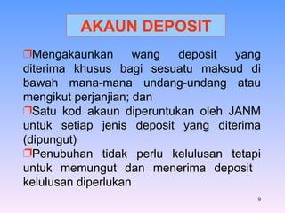 Mengakaunkan wang deposit yang diterima khusus bagi sesuatu maksud di bawah mana-mana undang-undang atau mengikut perjanjian; dan Satu kod akaun diperuntukan oleh JANM untuk setiap jenis deposit yang diterima (dipungut) Penubuhan tidak perlu kelulusan tetapi untuk memungut dan menerima deposit  kelulusan diperlukan AKAUN DEPOSIT 