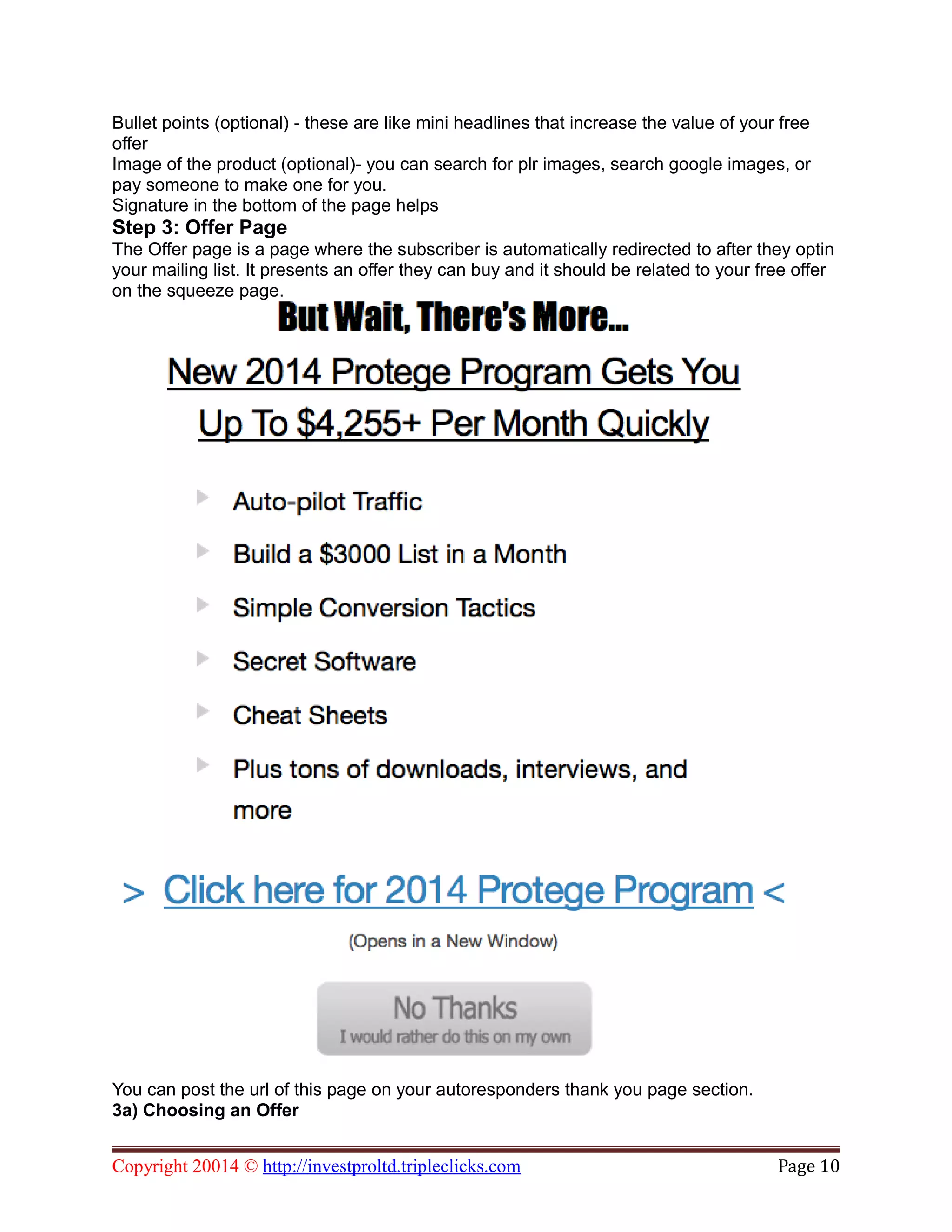 Bullet points (optional) - these are like mini headlines that increase the value of your free
offer
Image of the product (optional)- you can search for plr images, search google images, or
pay someone to make one for you.
Signature in the bottom of the page helps
Step 3: Offer Page
The Offer page is a page where the subscriber is automatically redirected to after they optin
your mailing list. It presents an offer they can buy and it should be related to your free offer
on the squeeze page.
You can post the url of this page on your autoresponders thank you page section.
3a) Choosing an Offer
Copyright 20014 © http://investproltd.tripleclicks.com Page 10
 