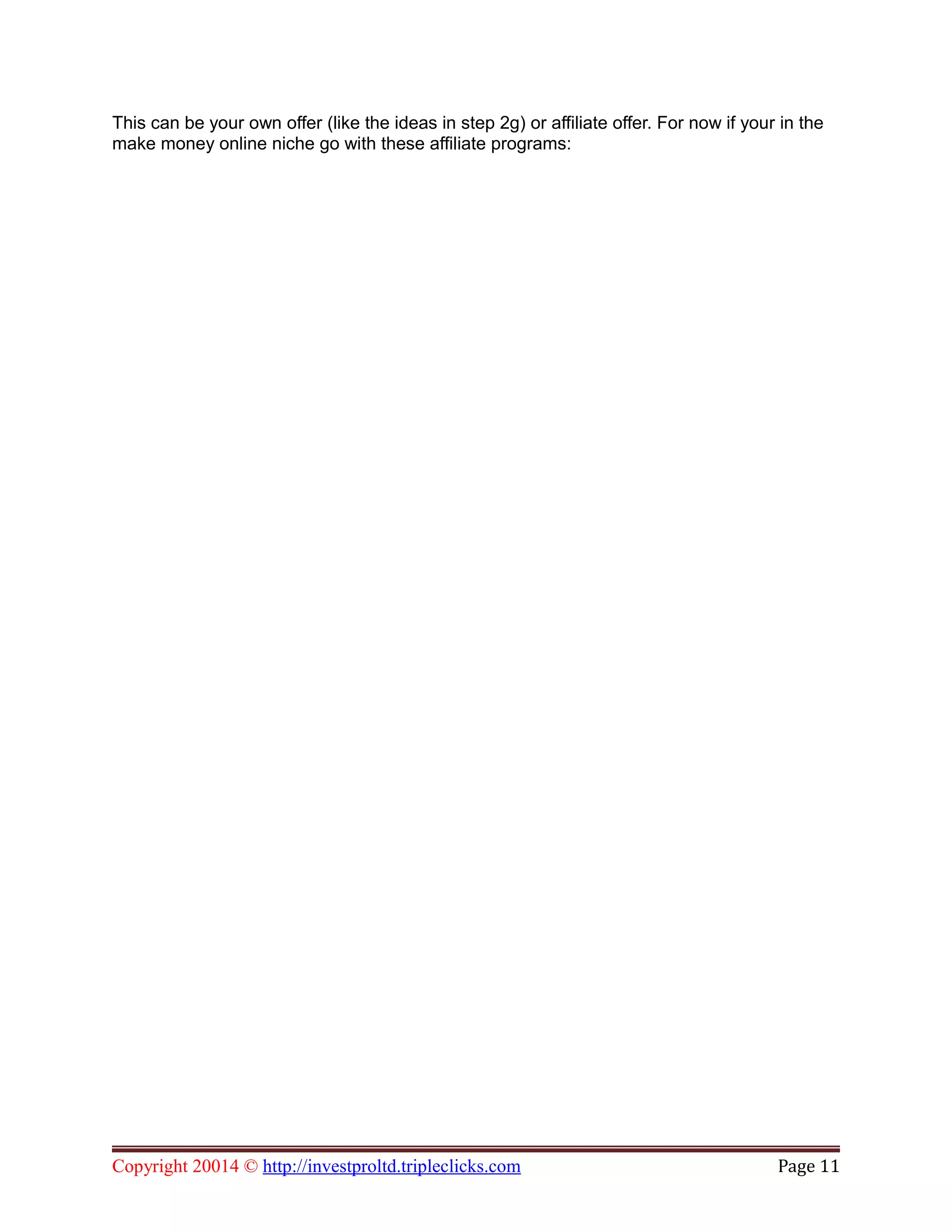 This can be your own offer (like the ideas in step 2g) or affiliate offer. For now if your in the
make money online niche go with these affiliate programs:
Copyright 20014 © http://investproltd.tripleclicks.com Page 11
 