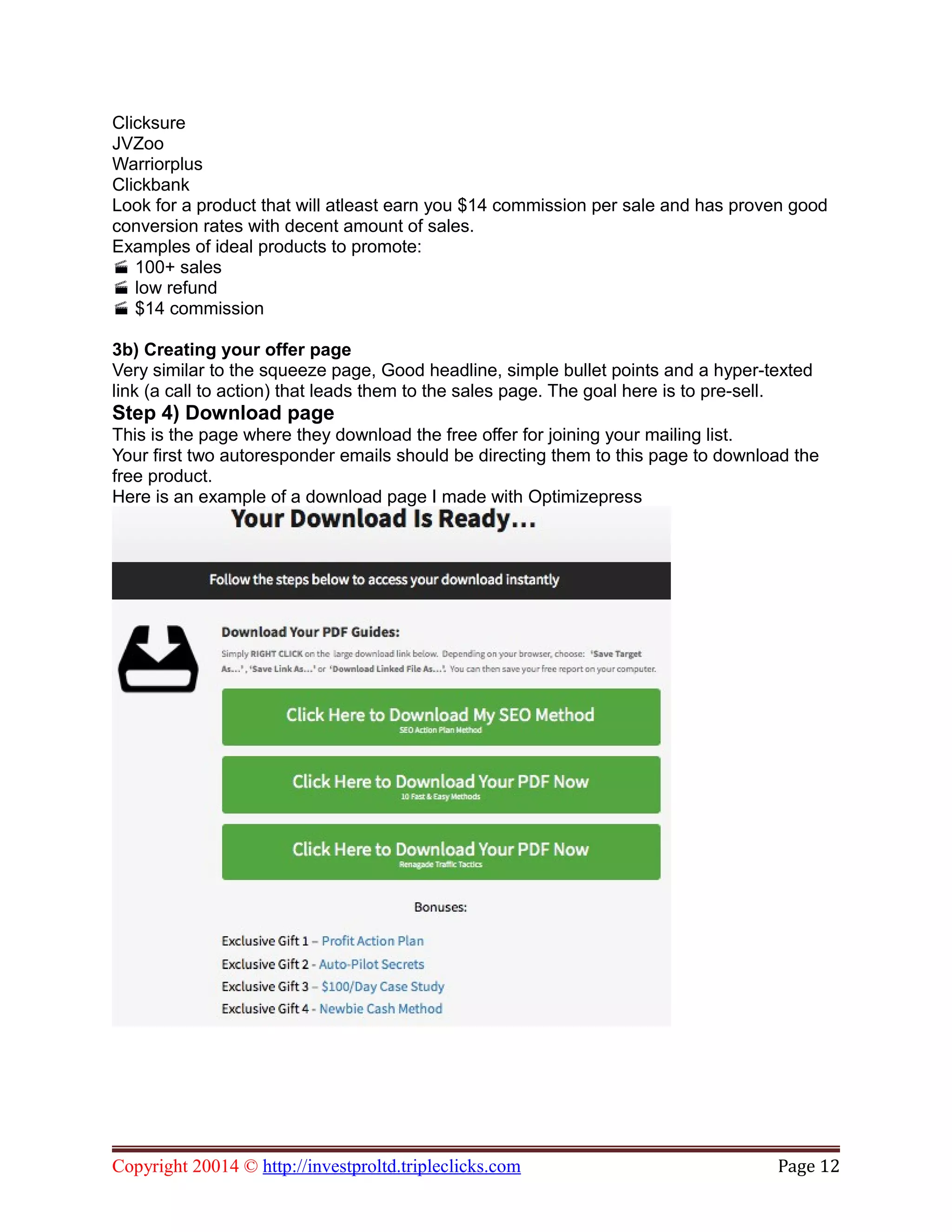 Clicksure
JVZoo
Warriorplus
Clickbank
Look for a product that will atleast earn you $14 commission per sale and has proven good
conversion rates with decent amount of sales.
Examples of ideal products to promote:
100+ sales
low refund
$14 commission
3b) Creating your offer page
Very similar to the squeeze page, Good headline, simple bullet points and a hyper-texted
link (a call to action) that leads them to the sales page. The goal here is to pre-sell.
Step 4) Download page
This is the page where they download the free offer for joining your mailing list.
Your first two autoresponder emails should be directing them to this page to download the
free product.
Here is an example of a download page I made with Optimizepress
Copyright 20014 © http://investproltd.tripleclicks.com Page 12
 
