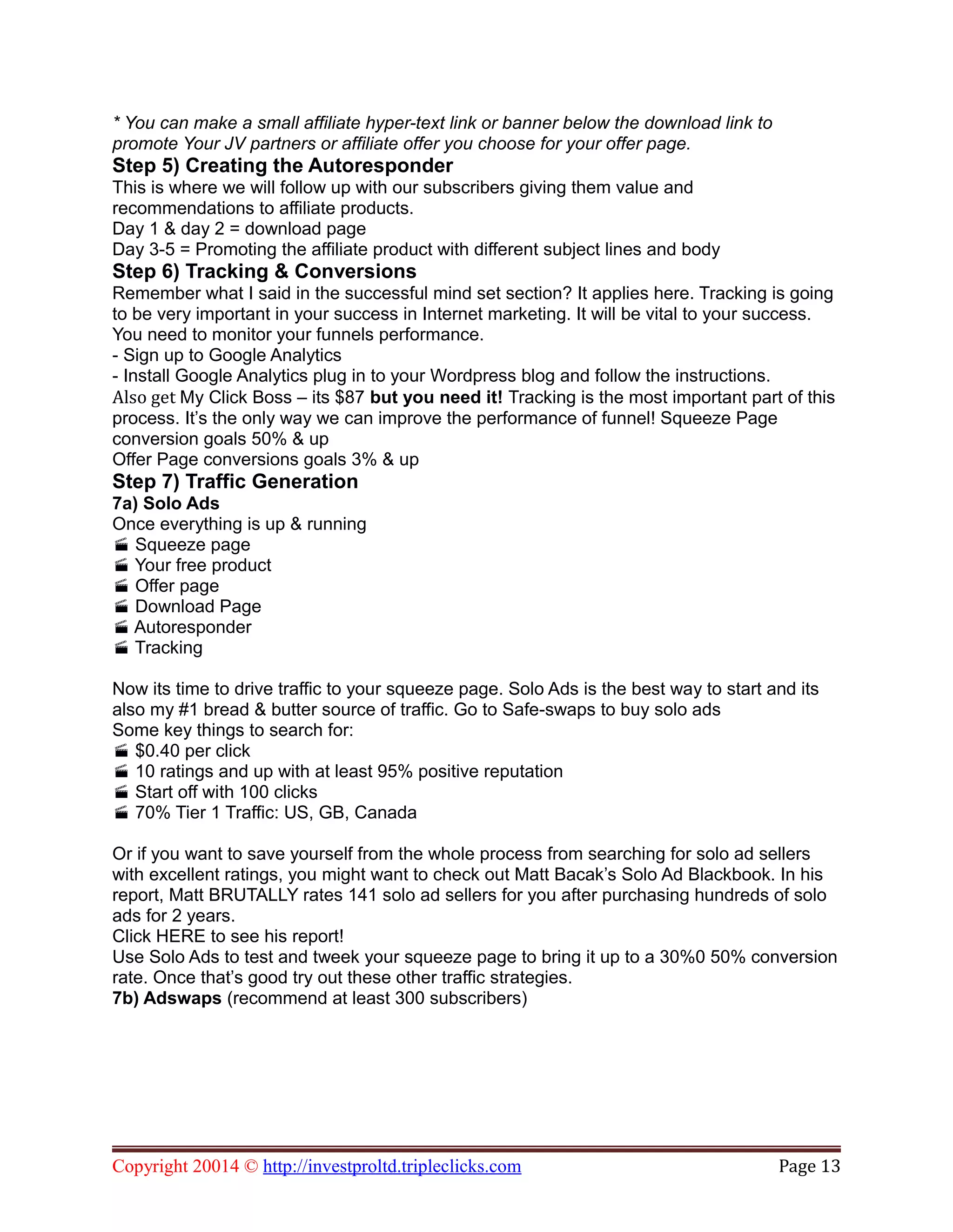 * You can make a small affiliate hyper-text link or banner below the download link to
promote Your JV partners or affiliate offer you choose for your offer page.
Step 5) Creating the Autoresponder
This is where we will follow up with our subscribers giving them value and
recommendations to affiliate products.
Day 1 & day 2 = download page
Day 3-5 = Promoting the affiliate product with different subject lines and body
Step 6) Tracking & Conversions
Remember what I said in the successful mind set section? It applies here. Tracking is going
to be very important in your success in Internet marketing. It will be vital to your success.
You need to monitor your funnels performance.
- Sign up to Google Analytics
- Install Google Analytics plug in to your Wordpress blog and follow the instructions.
Also get My Click Boss – its $87 but you need it! Tracking is the most important part of this
process. It’s the only way we can improve the performance of funnel! Squeeze Page
conversion goals 50% & up
Offer Page conversions goals 3% & up
Step 7) Traffic Generation
7a) Solo Ads
Once everything is up & running
Squeeze page
Your free product
Offer page
Download Page
Autoresponder
Tracking
Now its time to drive traffic to your squeeze page. Solo Ads is the best way to start and its
also my #1 bread & butter source of traffic. Go to Safe-swaps to buy solo ads
Some key things to search for:
$0.40 per click
10 ratings and up with at least 95% positive reputation
Start off with 100 clicks
70% Tier 1 Traffic: US, GB, Canada
Or if you want to save yourself from the whole process from searching for solo ad sellers
with excellent ratings, you might want to check out Matt Bacak’s Solo Ad Blackbook. In his
report, Matt BRUTALLY rates 141 solo ad sellers for you after purchasing hundreds of solo
ads for 2 years.
Click HERE to see his report!
Use Solo Ads to test and tweek your squeeze page to bring it up to a 30%0 50% conversion
rate. Once that’s good try out these other traffic strategies.
7b) Adswaps (recommend at least 300 subscribers)
Copyright 20014 © http://investproltd.tripleclicks.com Page 13
 