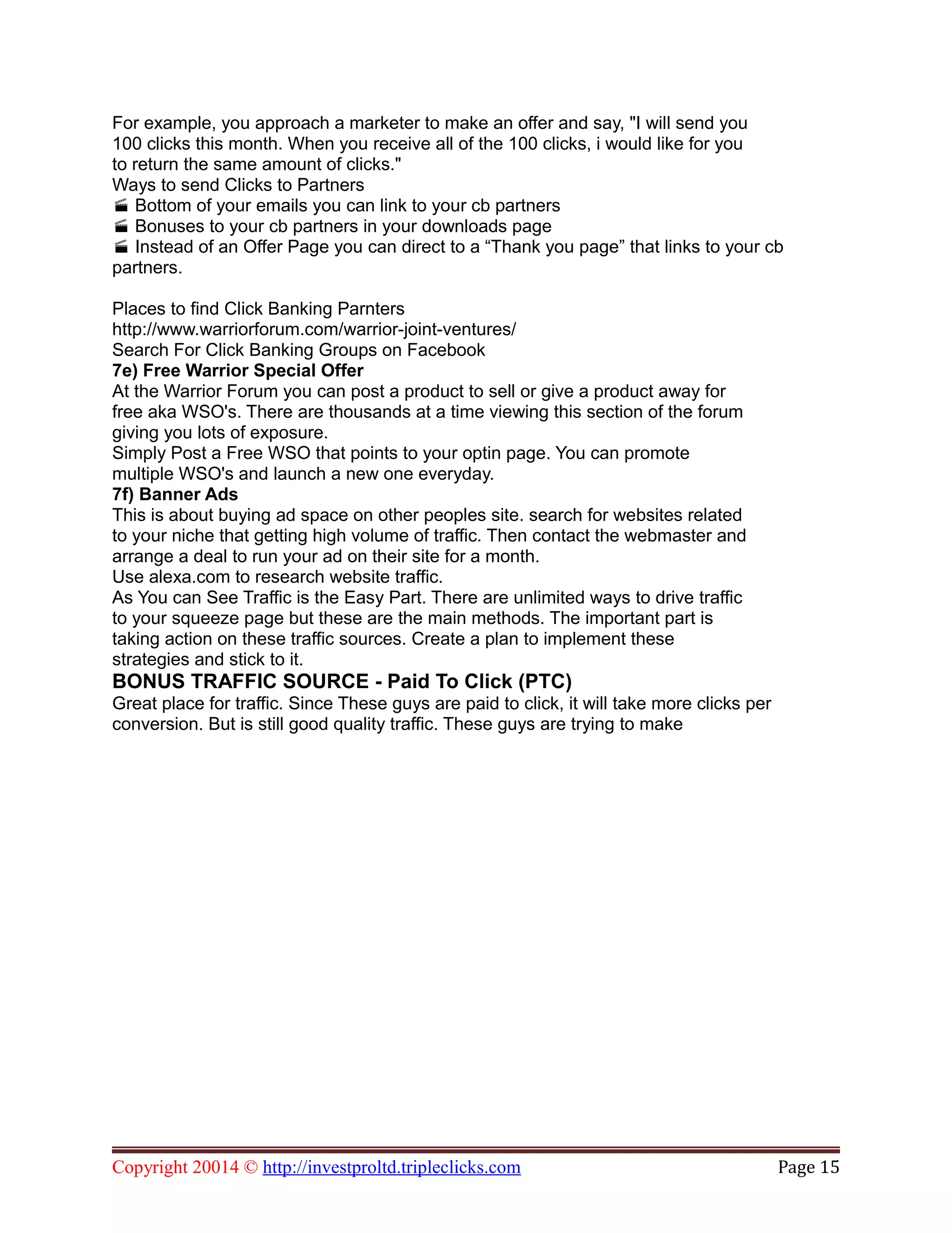 For example, you approach a marketer to make an offer and say, "I will send you
100 clicks this month. When you receive all of the 100 clicks, i would like for you
to return the same amount of clicks."
Ways to send Clicks to Partners
Bottom of your emails you can link to your cb partners
Bonuses to your cb partners in your downloads page
Instead of an Offer Page you can direct to a “Thank you page” that links to your cb
partners.
Places to find Click Banking Parnters
http://www.warriorforum.com/warrior-joint-ventures/
Search For Click Banking Groups on Facebook
7e) Free Warrior Special Offer
At the Warrior Forum you can post a product to sell or give a product away for
free aka WSO's. There are thousands at a time viewing this section of the forum
giving you lots of exposure.
Simply Post a Free WSO that points to your optin page. You can promote
multiple WSO's and launch a new one everyday.
7f) Banner Ads
This is about buying ad space on other peoples site. search for websites related
to your niche that getting high volume of traffic. Then contact the webmaster and
arrange a deal to run your ad on their site for a month.
Use alexa.com to research website traffic.
As You can See Traffic is the Easy Part. There are unlimited ways to drive traffic
to your squeeze page but these are the main methods. The important part is
taking action on these traffic sources. Create a plan to implement these
strategies and stick to it.
BONUS TRAFFIC SOURCE - Paid To Click (PTC)
Great place for traffic. Since These guys are paid to click, it will take more clicks per
conversion. But is still good quality traffic. These guys are trying to make
Copyright 20014 © http://investproltd.tripleclicks.com Page 15
 