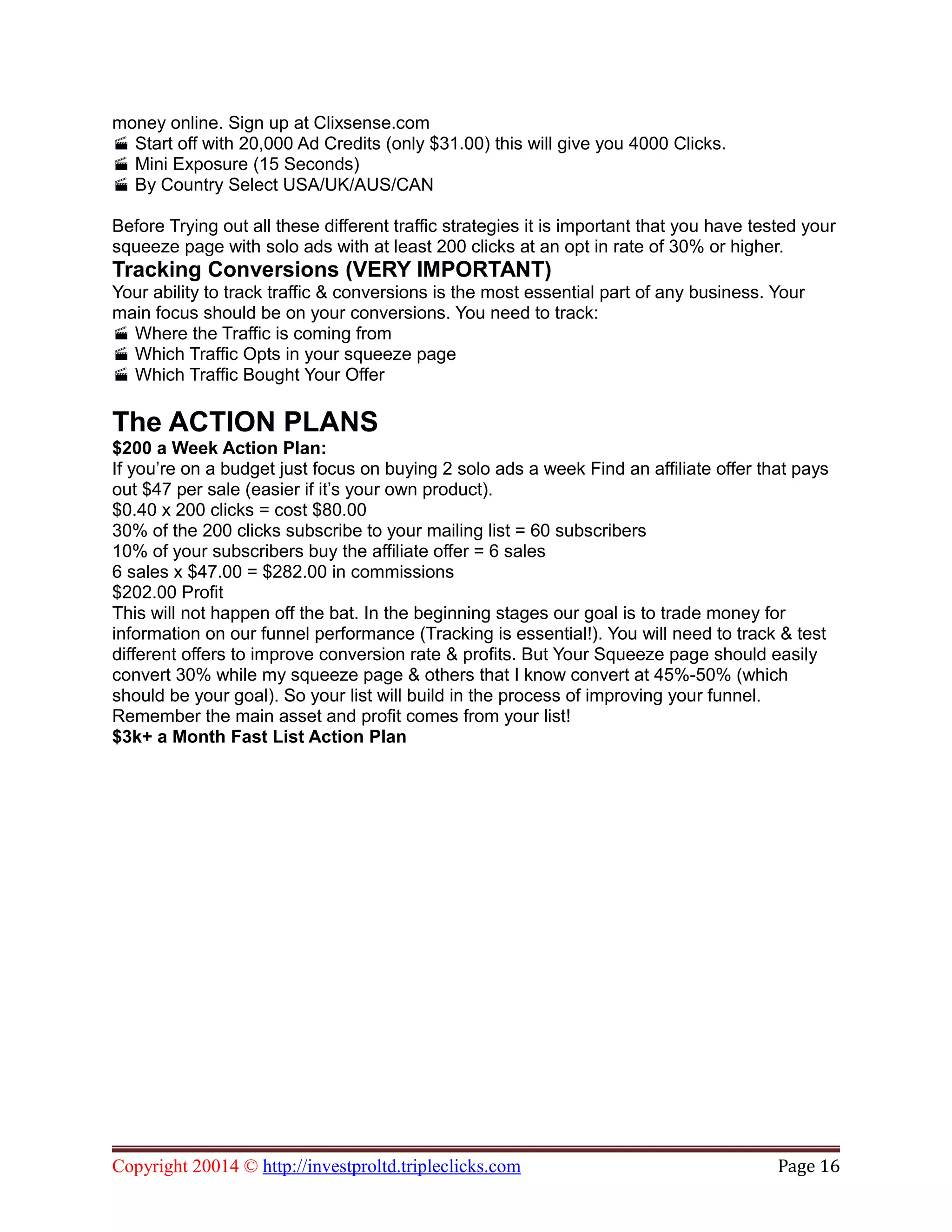 money online. Sign up at Clixsense.com
Start off with 20,000 Ad Credits (only $31.00) this will give you 4000 Clicks.
Mini Exposure (15 Seconds)
By Country Select USA/UK/AUS/CAN
Before Trying out all these different traffic strategies it is important that you have tested your
squeeze page with solo ads with at least 200 clicks at an opt in rate of 30% or higher.
Tracking Conversions (VERY IMPORTANT)
Your ability to track traffic & conversions is the most essential part of any business. Your
main focus should be on your conversions. You need to track:
Where the Traffic is coming from
Which Traffic Opts in your squeeze page
Which Traffic Bought Your Offer
The ACTION PLANS
$200 a Week Action Plan:
If you’re on a budget just focus on buying 2 solo ads a week Find an affiliate offer that pays
out $47 per sale (easier if it’s your own product).
$0.40 x 200 clicks = cost $80.00
30% of the 200 clicks subscribe to your mailing list = 60 subscribers
10% of your subscribers buy the affiliate offer = 6 sales
6 sales x $47.00 = $282.00 in commissions
$202.00 Profit
This will not happen off the bat. In the beginning stages our goal is to trade money for
information on our funnel performance (Tracking is essential!). You will need to track & test
different offers to improve conversion rate & profits. But Your Squeeze page should easily
convert 30% while my squeeze page & others that I know convert at 45%-50% (which
should be your goal). So your list will build in the process of improving your funnel.
Remember the main asset and profit comes from your list!
$3k+ a Month Fast List Action Plan
Copyright 20014 © http://investproltd.tripleclicks.com Page 16
 