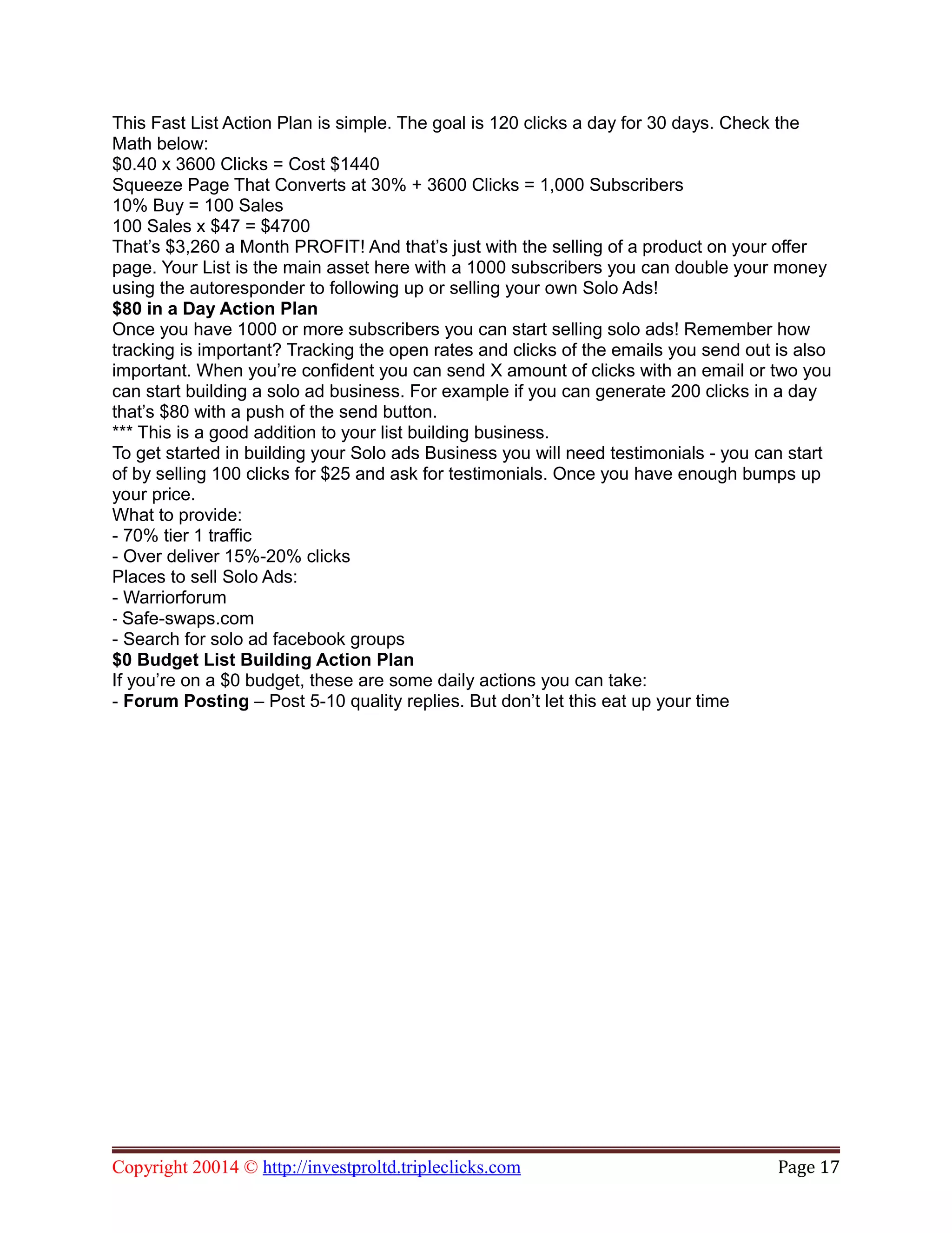 This Fast List Action Plan is simple. The goal is 120 clicks a day for 30 days. Check the
Math below:
$0.40 x 3600 Clicks = Cost $1440
Squeeze Page That Converts at 30% + 3600 Clicks = 1,000 Subscribers
10% Buy = 100 Sales
100 Sales x $47 = $4700
That’s $3,260 a Month PROFIT! And that’s just with the selling of a product on your offer
page. Your List is the main asset here with a 1000 subscribers you can double your money
using the autoresponder to following up or selling your own Solo Ads!
$80 in a Day Action Plan
Once you have 1000 or more subscribers you can start selling solo ads! Remember how
tracking is important? Tracking the open rates and clicks of the emails you send out is also
important. When you’re confident you can send X amount of clicks with an email or two you
can start building a solo ad business. For example if you can generate 200 clicks in a day
that’s $80 with a push of the send button.
*** This is a good addition to your list building business.
To get started in building your Solo ads Business you will need testimonials - you can start
of by selling 100 clicks for $25 and ask for testimonials. Once you have enough bumps up
your price.
What to provide:
- 70% tier 1 traffic
- Over deliver 15%-20% clicks
Places to sell Solo Ads:
- Warriorforum
- Safe-swaps.com
- Search for solo ad facebook groups
$0 Budget List Building Action Plan
If you’re on a $0 budget, these are some daily actions you can take:
- Forum Posting – Post 5-10 quality replies. But don’t let this eat up your time
Copyright 20014 © http://investproltd.tripleclicks.com Page 17
 