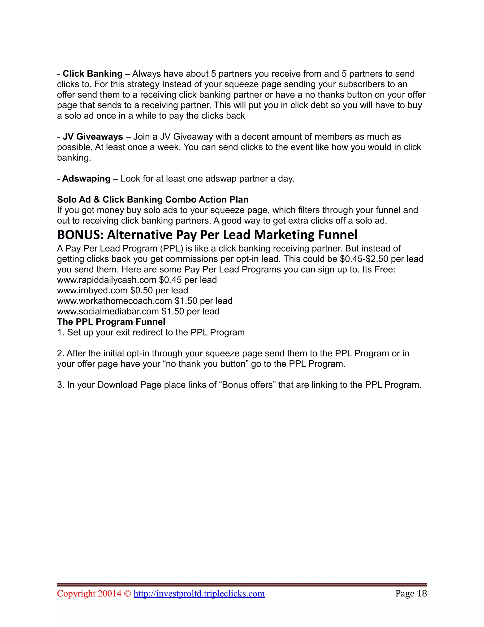 - Click Banking – Always have about 5 partners you receive from and 5 partners to send
clicks to. For this strategy Instead of your squeeze page sending your subscribers to an
offer send them to a receiving click banking partner or have a no thanks button on your offer
page that sends to a receiving partner. This will put you in click debt so you will have to buy
a solo ad once in a while to pay the clicks back
- JV Giveaways – Join a JV Giveaway with a decent amount of members as much as
possible, At least once a week. You can send clicks to the event like how you would in click
banking.
- Adswaping – Look for at least one adswap partner a day.
Solo Ad & Click Banking Combo Action Plan
If you got money buy solo ads to your squeeze page, which filters through your funnel and
out to receiving click banking partners. A good way to get extra clicks off a solo ad.
BONUS: Alternative Pay Per Lead Marketing Funnel
A Pay Per Lead Program (PPL) is like a click banking receiving partner. But instead of
getting clicks back you get commissions per opt-in lead. This could be $0.45-$2.50 per lead
you send them. Here are some Pay Per Lead Programs you can sign up to. Its Free:
www.rapiddailycash.com $0.45 per lead
www.imbyed.com $0.50 per lead
www.workathomecoach.com $1.50 per lead
www.socialmediabar.com $1.50 per lead
The PPL Program Funnel
1. Set up your exit redirect to the PPL Program
2. After the initial opt-in through your squeeze page send them to the PPL Program or in
your offer page have your “no thank you button” go to the PPL Program.
3. In your Download Page place links of “Bonus offers” that are linking to the PPL Program.
Copyright 20014 © http://investproltd.tripleclicks.com Page 18
 