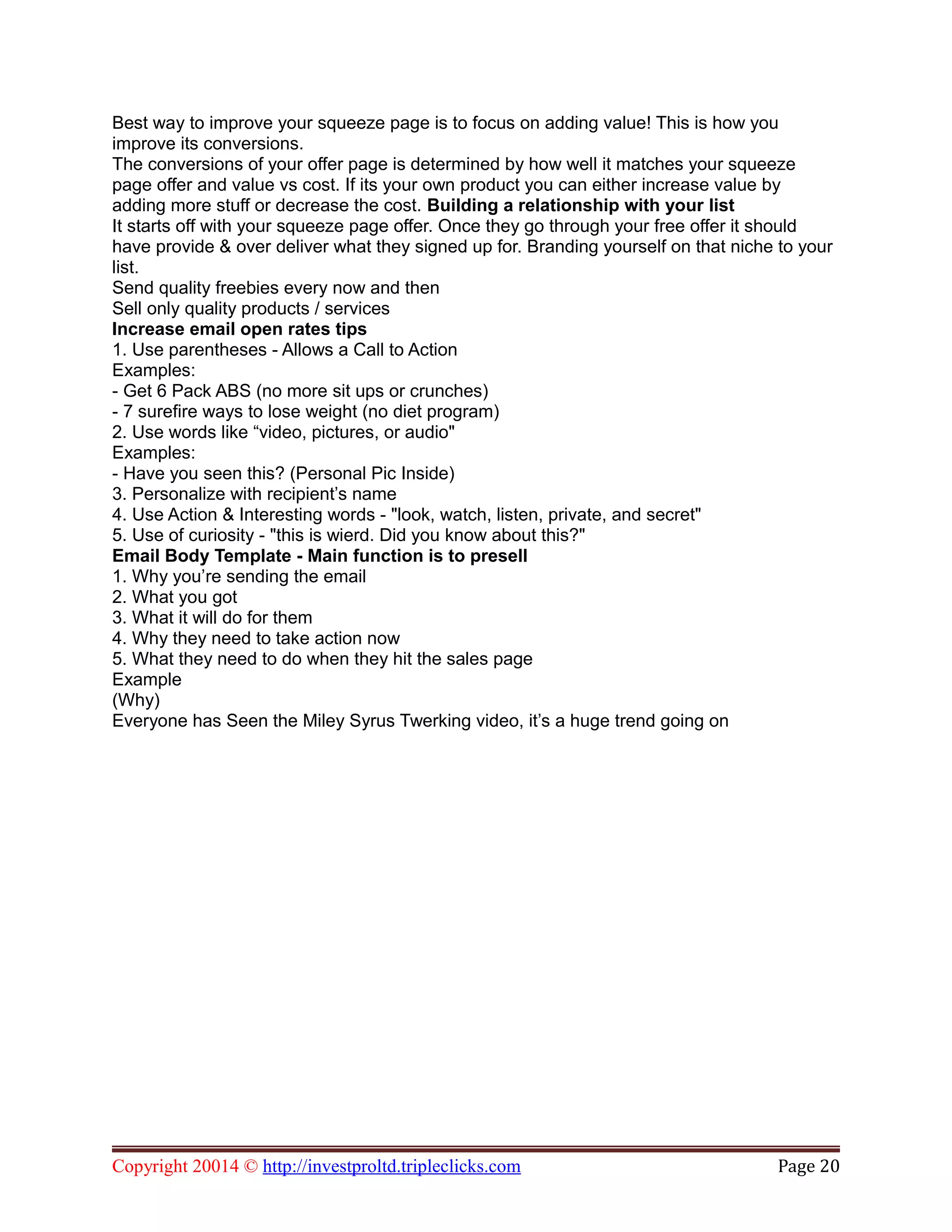 Best way to improve your squeeze page is to focus on adding value! This is how you
improve its conversions.
The conversions of your offer page is determined by how well it matches your squeeze
page offer and value vs cost. If its your own product you can either increase value by
adding more stuff or decrease the cost. Building a relationship with your list
It starts off with your squeeze page offer. Once they go through your free offer it should
have provide & over deliver what they signed up for. Branding yourself on that niche to your
list.
Send quality freebies every now and then
Sell only quality products / services
Increase email open rates tips
1. Use parentheses - Allows a Call to Action
Examples:
- Get 6 Pack ABS (no more sit ups or crunches)
- 7 surefire ways to lose weight (no diet program)
2. Use words like “video, pictures, or audio"
Examples:
- Have you seen this? (Personal Pic Inside)
3. Personalize with recipient’s name
4. Use Action & Interesting words - "look, watch, listen, private, and secret"
5. Use of curiosity - "this is wierd. Did you know about this?"
Email Body Template - Main function is to presell
1. Why you’re sending the email
2. What you got
3. What it will do for them
4. Why they need to take action now
5. What they need to do when they hit the sales page
Example
(Why)
Everyone has Seen the Miley Syrus Twerking video, it’s a huge trend going on
Copyright 20014 © http://investproltd.tripleclicks.com Page 20
 
