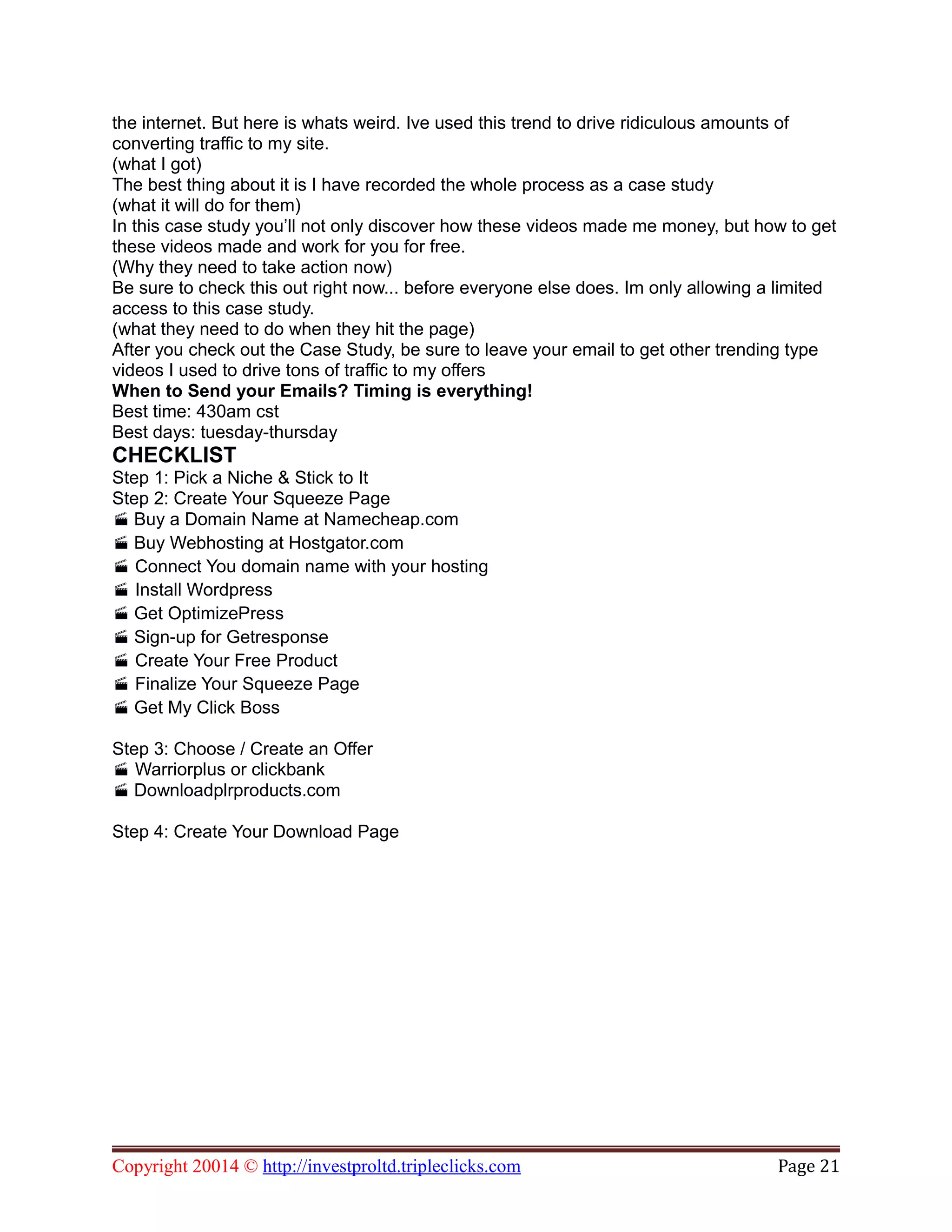 the internet. But here is whats weird. Ive used this trend to drive ridiculous amounts of
converting traffic to my site.
(what I got)
The best thing about it is I have recorded the whole process as a case study
(what it will do for them)
In this case study you’ll not only discover how these videos made me money, but how to get
these videos made and work for you for free.
(Why they need to take action now)
Be sure to check this out right now... before everyone else does. Im only allowing a limited
access to this case study.
(what they need to do when they hit the page)
After you check out the Case Study, be sure to leave your email to get other trending type
videos I used to drive tons of traffic to my offers
When to Send your Emails? Timing is everything!
Best time: 430am cst
Best days: tuesday-thursday
CHECKLIST
Step 1: Pick a Niche & Stick to It
Step 2: Create Your Squeeze Page
 Buy a Domain Name at Namecheap.com
 Buy Webhosting at Hostgator.com
Connect You domain name with your hosting
Install Wordpress
 Get OptimizePress
 Sign-up for Getresponse
Create Your Free Product
Finalize Your Squeeze Page
 Get My Click Boss
Step 3: Choose / Create an Offer
Warriorplus or clickbank
 Downloadplrproducts.com
Step 4: Create Your Download Page
Copyright 20014 © http://investproltd.tripleclicks.com Page 21
 