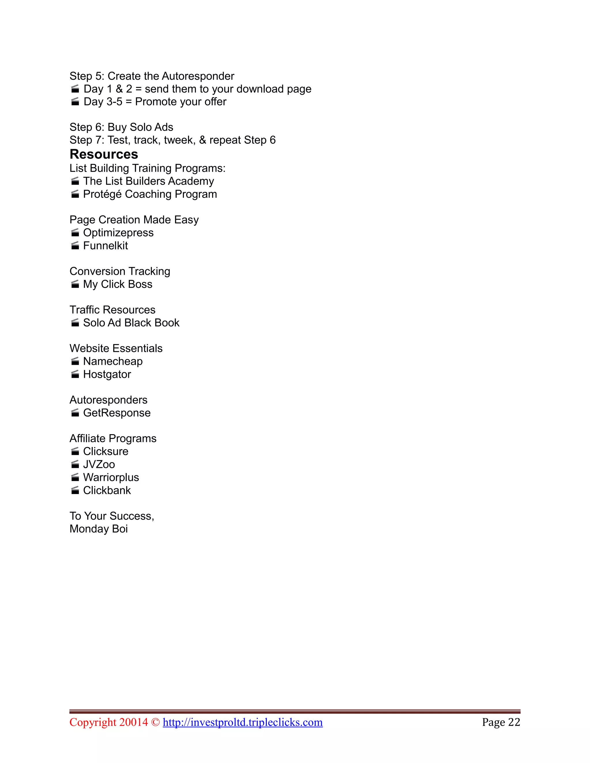 Step 5: Create the Autoresponder
Day 1 & 2 = send them to your download page
Day 3-5 = Promote your offer
Step 6: Buy Solo Ads
Step 7: Test, track, tweek, & repeat Step 6
Resources
List Building Training Programs:
 The List Builders Academy
 Protégé Coaching Program
Page Creation Made Easy
 Optimizepress
 Funnelkit
Conversion Tracking
 My Click Boss
Traffic Resources
 Solo Ad Black Book
Website Essentials
 Namecheap
 Hostgator
Autoresponders
 GetResponse
Affiliate Programs
 Clicksure
 JVZoo
 Warriorplus
 Clickbank
To Your Success,
Monday Boi
Copyright 20014 © http://investproltd.tripleclicks.com Page 22
 