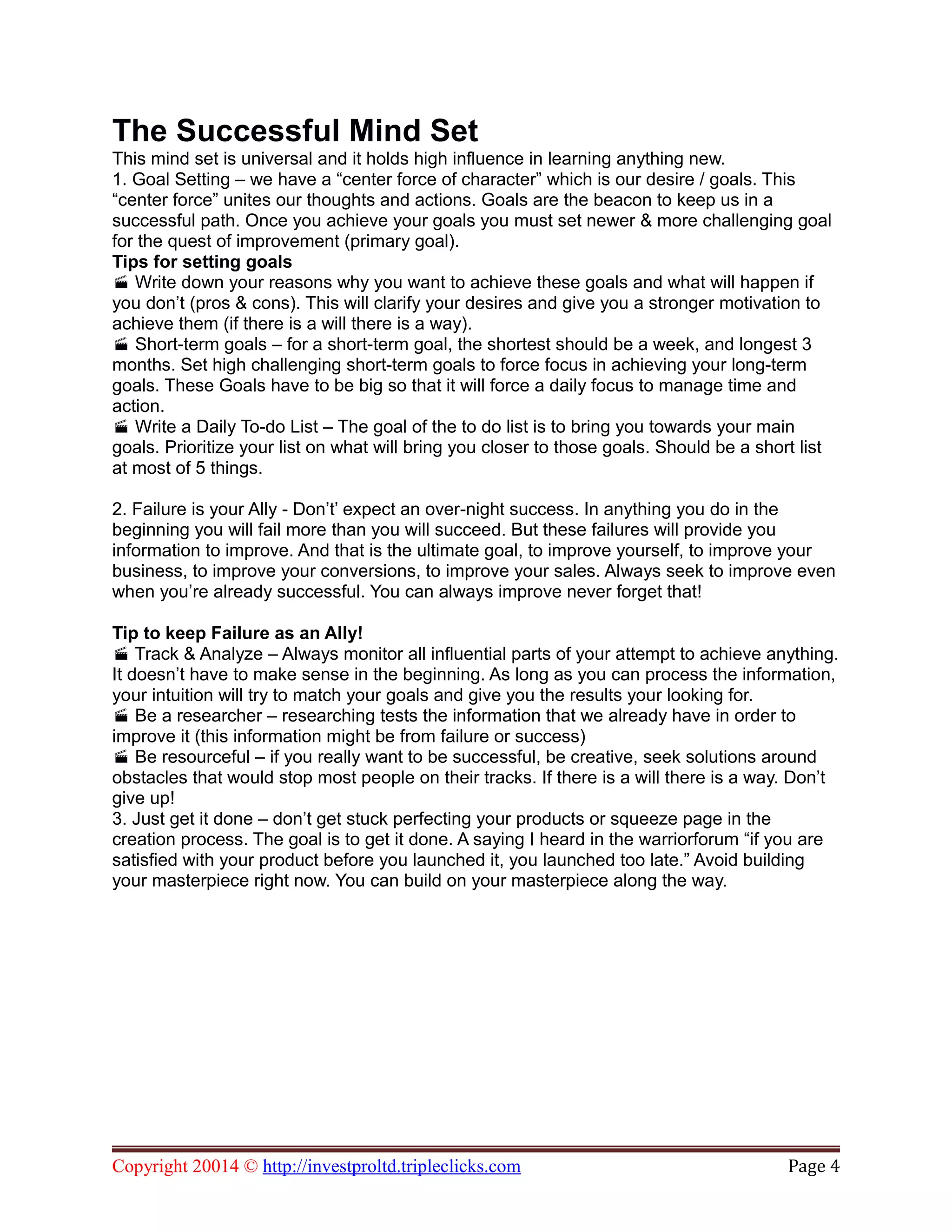 The Successful Mind Set
This mind set is universal and it holds high influence in learning anything new.
1. Goal Setting – we have a “center force of character” which is our desire / goals. This
“center force” unites our thoughts and actions. Goals are the beacon to keep us in a
successful path. Once you achieve your goals you must set newer & more challenging goal
for the quest of improvement (primary goal).
Tips for setting goals
Write down your reasons why you want to achieve these goals and what will happen if
you don’t (pros & cons). This will clarify your desires and give you a stronger motivation to
achieve them (if there is a will there is a way).
Short-term goals – for a short-term goal, the shortest should be a week, and longest 3
months. Set high challenging short-term goals to force focus in achieving your long-term
goals. These Goals have to be big so that it will force a daily focus to manage time and
action.
Write a Daily To-do List – The goal of the to do list is to bring you towards your main
goals. Prioritize your list on what will bring you closer to those goals. Should be a short list
at most of 5 things.
2. Failure is your Ally - Don’t’ expect an over-night success. In anything you do in the
beginning you will fail more than you will succeed. But these failures will provide you
information to improve. And that is the ultimate goal, to improve yourself, to improve your
business, to improve your conversions, to improve your sales. Always seek to improve even
when you’re already successful. You can always improve never forget that!
Tip to keep Failure as an Ally!
Track & Analyze – Always monitor all influential parts of your attempt to achieve anything.
It doesn’t have to make sense in the beginning. As long as you can process the information,
your intuition will try to match your goals and give you the results your looking for.
Be a researcher – researching tests the information that we already have in order to
improve it (this information might be from failure or success)
Be resourceful – if you really want to be successful, be creative, seek solutions around
obstacles that would stop most people on their tracks. If there is a will there is a way. Don’t
give up!
3. Just get it done – don’t get stuck perfecting your products or squeeze page in the
creation process. The goal is to get it done. A saying I heard in the warriorforum “if you are
satisfied with your product before you launched it, you launched too late.” Avoid building
your masterpiece right now. You can build on your masterpiece along the way.
Copyright 20014 © http://investproltd.tripleclicks.com Page 4
 