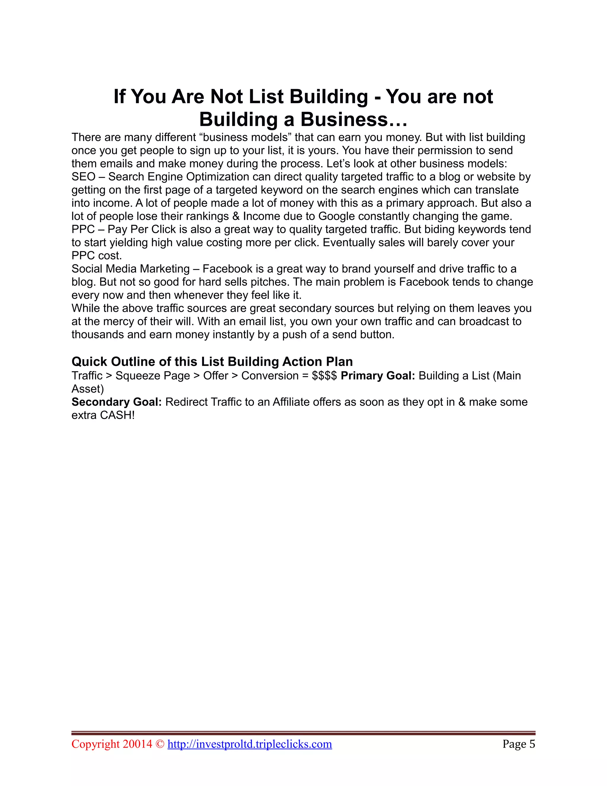 If You Are Not List Building - You are not
Building a Business…
There are many different “business models” that can earn you money. But with list building
once you get people to sign up to your list, it is yours. You have their permission to send
them emails and make money during the process. Let’s look at other business models:
SEO – Search Engine Optimization can direct quality targeted traffic to a blog or website by
getting on the first page of a targeted keyword on the search engines which can translate
into income. A lot of people made a lot of money with this as a primary approach. But also a
lot of people lose their rankings & Income due to Google constantly changing the game.
PPC – Pay Per Click is also a great way to quality targeted traffic. But biding keywords tend
to start yielding high value costing more per click. Eventually sales will barely cover your
PPC cost.
Social Media Marketing – Facebook is a great way to brand yourself and drive traffic to a
blog. But not so good for hard sells pitches. The main problem is Facebook tends to change
every now and then whenever they feel like it.
While the above traffic sources are great secondary sources but relying on them leaves you
at the mercy of their will. With an email list, you own your own traffic and can broadcast to
thousands and earn money instantly by a push of a send button.
Quick Outline of this List Building Action Plan
Traffic > Squeeze Page > Offer > Conversion = $$$$ Primary Goal: Building a List (Main
Asset)
Secondary Goal: Redirect Traffic to an Affiliate offers as soon as they opt in & make some
extra CASH!
Copyright 20014 © http://investproltd.tripleclicks.com Page 5
 