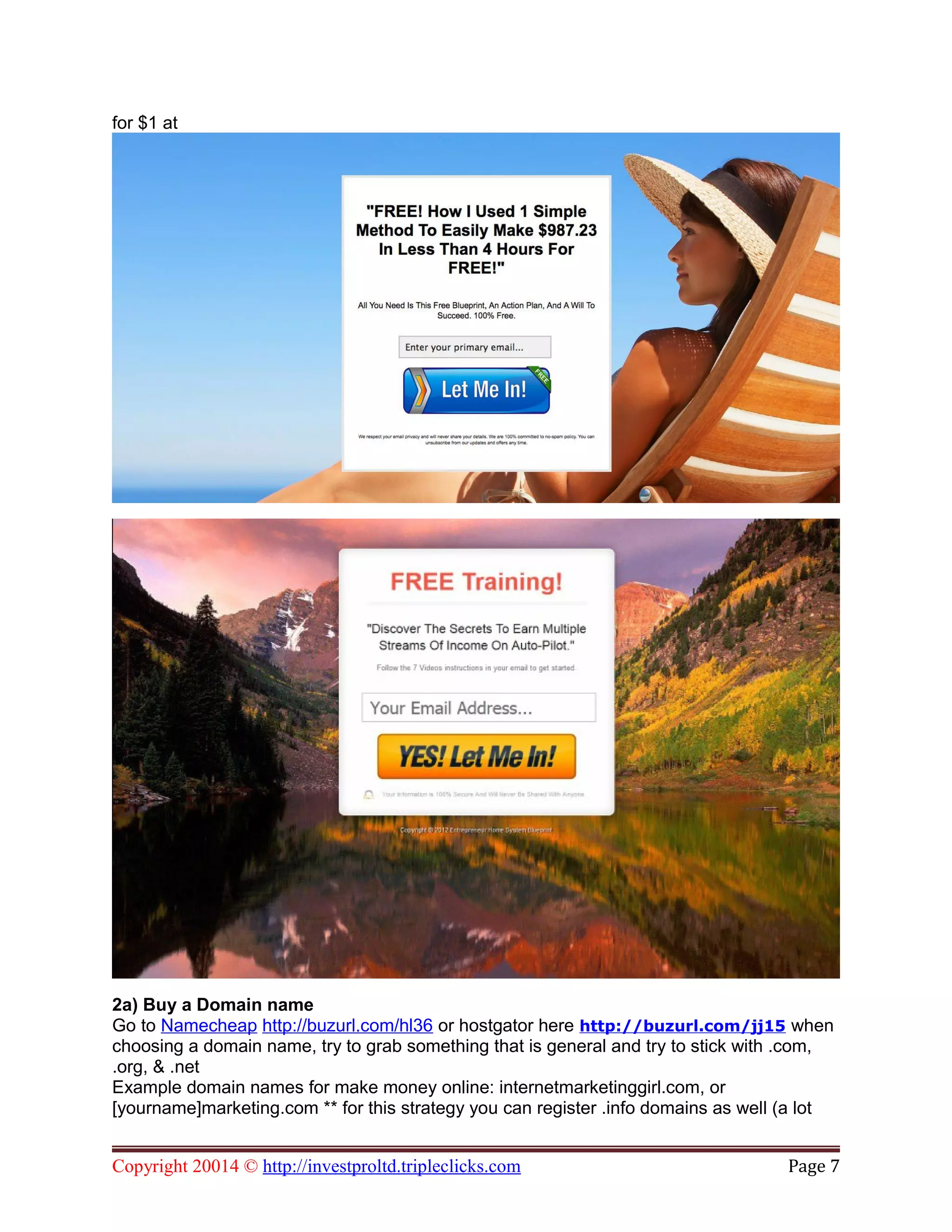 for $1 at
2a) Buy a Domain name
Go to Namecheap http://buzurl.com/hl36 or hostgator here http://buzurl.com/jj15 when
choosing a domain name, try to grab something that is general and try to stick with .com,
.org, & .net
Example domain names for make money online: internetmarketinggirl.com, or
[yourname]marketing.com ** for this strategy you can register .info domains as well (a lot
Copyright 20014 © http://investproltd.tripleclicks.com Page 7
 