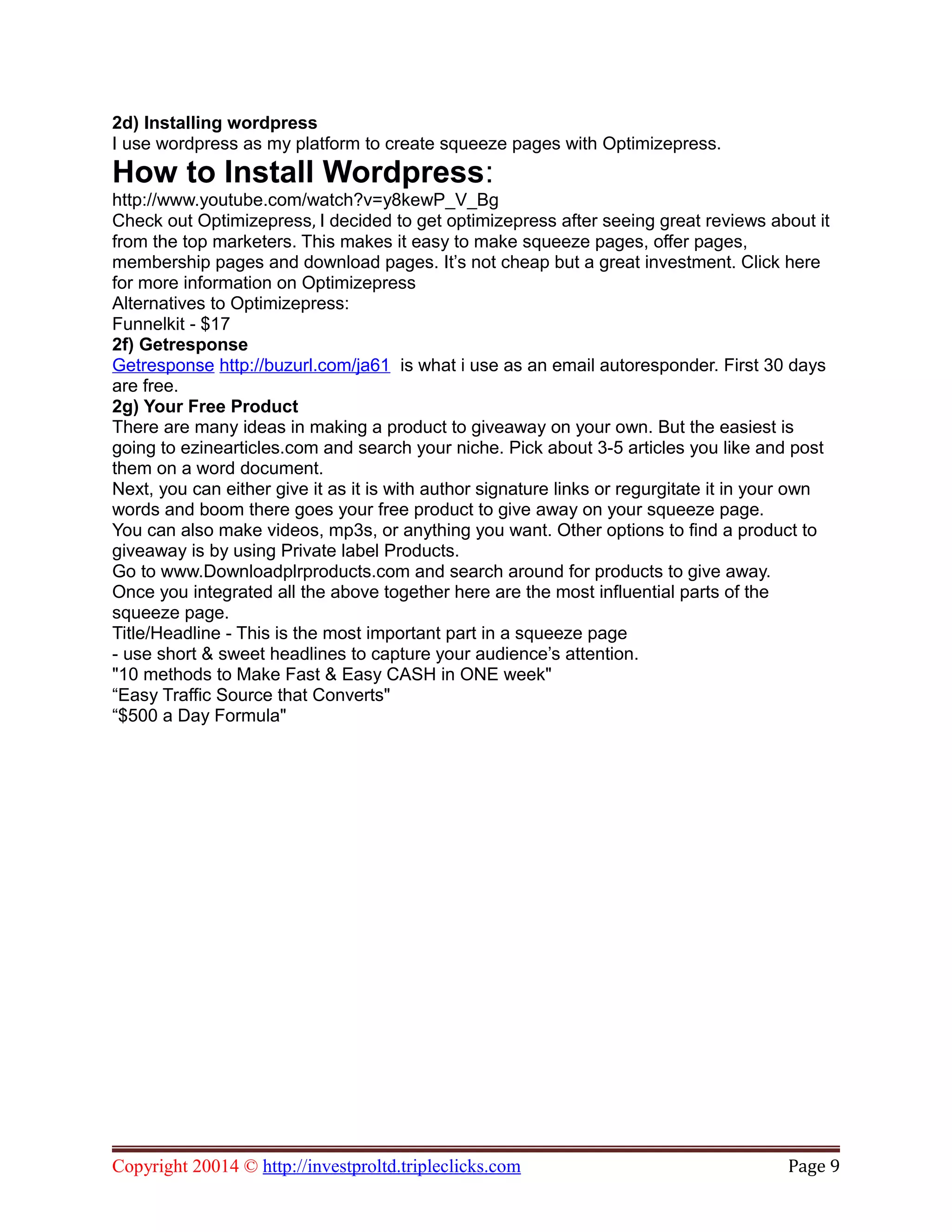 2d) Installing wordpress
I use wordpress as my platform to create squeeze pages with Optimizepress.
How to Install Wordpress:
http://www.youtube.com/watch?v=y8kewP_V_Bg
Check out Optimizepress, I decided to get optimizepress after seeing great reviews about it
from the top marketers. This makes it easy to make squeeze pages, offer pages,
membership pages and download pages. It’s not cheap but a great investment. Click here
for more information on Optimizepress
Alternatives to Optimizepress:
Funnelkit - $17
2f) Getresponse
Getresponse http://buzurl.com/ja61 is what i use as an email autoresponder. First 30 days
are free.
2g) Your Free Product
There are many ideas in making a product to giveaway on your own. But the easiest is
going to ezinearticles.com and search your niche. Pick about 3-5 articles you like and post
them on a word document.
Next, you can either give it as it is with author signature links or regurgitate it in your own
words and boom there goes your free product to give away on your squeeze page.
You can also make videos, mp3s, or anything you want. Other options to find a product to
giveaway is by using Private label Products.
Go to www.Downloadplrproducts.com and search around for products to give away.
Once you integrated all the above together here are the most influential parts of the
squeeze page.
Title/Headline - This is the most important part in a squeeze page
- use short & sweet headlines to capture your audience’s attention.
"10 methods to Make Fast & Easy CASH in ONE week"
“Easy Traffic Source that Converts"
“$500 a Day Formula"
Copyright 20014 © http://investproltd.tripleclicks.com Page 9
 