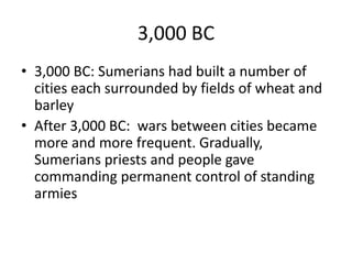 3,000 BC
• 3,000 BC: Sumerians had built a number of
cities each surrounded by fields of wheat and
barley
• After 3,000 BC: wars between cities became
more and more frequent. Gradually,
Sumerians priests and people gave
commanding permanent control of standing
armies
 