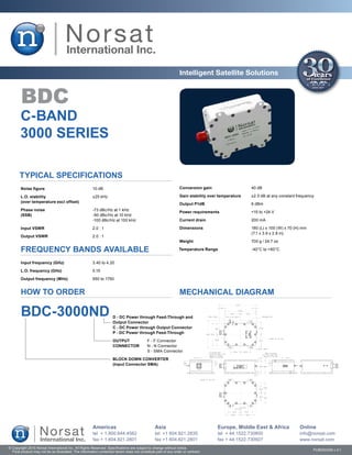 Intelligent Satellite Solutions


        BDC
       C-BAND
       3000 SERIES

       Typical Specifications
        Noise figure	                                  10 dB                                                   Conversion gain	                   40 dB

       L.O. stability	                                 ±25 kHz                                                 Gain stability over temperature	   ±2.5 dB at any constant frequency
       (over temperature excl offset)
                                                                                                               Output P1dB	                       6 dBm
       Phase noise	                                    -73 dBc/Hz at 1 kHz
                                                                                                               Power requirements	                +15 to +24 V
       (SSB)	                                          -90 dBc/Hz at 10 kHz
       	                                               -100 dBc/Hz at 100 kHz                                  Current drain	                     200 mA

        Input VSWR	                                    2.0 : 1                                                 Dimensions	                        180 (L) x 100 (W) x 70 (H) mm
                                                                                                               	                                  (7.1 x 3.9 x 2.8 in)
       Output VSWR	                                    2.0 : 1
                                                                                                               Weight	                            700 g / 24.7 oz

        FREQUENCY BANDS AVAILABLE                                                                              Temperature Range	                 -40°C to +60°C


        Input frequency (GHz)	                         3.40 to 4.20

       L.O. frequency (GHz)	                           5.15

       Output frequency (MHz)	                         950 to 1750


        HOW TO ORDER                                                                                           MECHANICAL DIAGRAM

        BDC-3000ND                                                  D - DC Power through Feed-Through and
                                                                    Output Connector
                                                                    C - DC Power through Output Connector
                                                                    P - DC Power through Feed-Through

                                                                    OUTPUT	               F - F Connector
                                                                    CONNECTOR	            N - N Connector
                                                                    	                     S - SMA Connector

                                                                    BLOCK DOWN CONVERTER
                                                                    (Input Connector SMA)




                                                       Americas                                Asia                               Europe, Middle East & Africa             Online
                                                       tel + 1.800.644.4562                    tel +1 604.821.2835                tel + 44.1522.730800                     info@norsat.com
                                                       fax + 1.604.821.2801                    fax +1 604.821.2801                fax + 44.1522.730927                     www.norsat.com
© Copyright 2010 Norsat International Inc. All Rights Reserved. Specifications are subject to change without notice.
  Final product may not be as illustrated. The information contained herein does not constitute part of any order or contract                                                     PUB000058 v.3.1
 