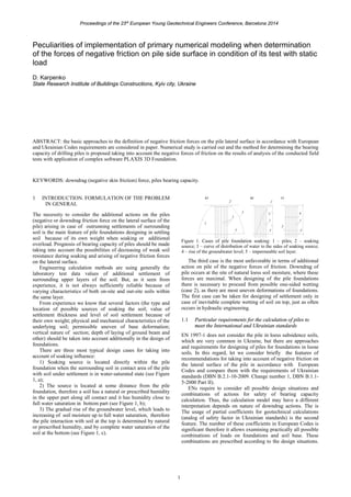 Proceedings of the 23rd
European Young Geotechnical Engineers Conference, Barcelona 2014
1
Peculiarities of implementation of primary numerical modeling when determination
of the forces of negative friction on pile side surface in condition of its test with static
load
D. Karpenko
State Research Institute of Buildings Constructions, Kyiv city, Ukraine
ABSTRACT: the basic approaches to the definition of negative friction forces on the pile lateral surface in accordance with European
and Ukrainian Codes requirements are considered in paper. Numerical study is carried out and the method for determining the bearing
capacity of drilling piles is proposed taking into account the negative forces of friction on the results of analysis of the conducted field
tests with application of complex software PLAXIS 3D Foundation.
KEYWORDS: downdrag (negative skin friction) force, piles bearing capacity.
1 INTRODUCTION. FORMULATION OF THE PROBLEM
IN GENERAL
The necessity to consider the additional actions on the piles
(negative or downdrag friction force on the lateral surface of the
pile) arising in case of outrunning settlements of surrounding
soil is the main feature of pile foundations designing in settling
soil because of its own weight when soaking or additional
overload. Prognosis of bearing capacity of piles should be made
taking into account the possibilities of decreasing of weak soil
resistance during soaking and arising of negative friction forces
on the lateral surface.
Engineering calculation methods are using generally the
laboratory test data values of additional settlement of
surrounding upper layers of the soil. But, as it seen from
experience, it is not always sufficiently reliable because of
varying characteristics of both on-site and out-site soils within
the same layer.
From experience we know that several factors (the type and
location of possible sources of soaking the soil; value of
settlement thickness and level of soil settlement because of
their own weight; physical and mechanical characteristics of the
underlying soil; permissible uneven of base deformation;
vertical nature of section; depth of laying of ground beam and
other) should be taken into account additionally in the design of
foundations.
There are three most typical design cases for taking into
account of soaking influence:
1) Soaking source is located directly within the pile
foundation when the surrounding soil in contact area of the pile
with soil under settlement is in water-saturated state (see Figure
1, a);
2) The source is located at some distance from the pile
foundation, therefore a soil has a natural or prescribed humidity
in the upper part along all contact and it has humidity close to
full water saturation in bottom part (see Figure 1, b);
3) The gradual rise of the groundwater level, which leads to
increasing of soil moisture up to full water saturation, therefore
the pile interaction with soil at the top is determined by natural
or prescribed humidity, and by complete water saturation of the
soil at the bottom (see Figure 1, c).
Figure 1. Cases of pile foundation soaking: 1 – piles; 2 – soaking
source; 3 – curve of distribution of water to the sides of soaking source;
4 – rise of the groundwater level; 5 – impermeable soil layer.
The third case is the most unfavorable in terms of additional
action on pile of the negative forces of friction. Downdrag of
pile occurs at the site of natural loess soil moisture, where these
forces are maximal. When designing of the pile foundations
there is necessary to proceed from possible one-sided wetting
(case 2), as there are most uneven deformations of foundations.
The first case can be taken for designing of settlement only in
case of inevitable complete wetting of soil on top, just as often
occurs in hydraulic engineering.
1.1 Particular requirements for the calculation of piles to
meet the International and Ukrainian standards
EN 1997-1 does not consider the pile in loess subsidence soils,
which are very common in Ukraine, but there are approaches
and requirements for designing of piles for foundations in loose
soils. In this regard, let we consider briefly the features of
recommendations for taking into account of negative friction on
the lateral surface of the pile in accordance with European
Codes and compare them with the requirements of Ukrainian
standards (DBN B.2.1-10-2009. Change number 1, DBN B.1.1-
5-2000 Part II).
ENs require to consider all possible design situations and
combinations of actions for safety of bearing capacity
calculation. Thus, the calculation model may have a different
interpretation depends on nature of downdrag actions. The is
The usage of partial coefficients for geotechnical calculations
(analog of safety factor in Ukrainian standards) is the second
feature. The number of these coefficients in European Codes is
significant therefore it allows examining practically all possible
combinations of loads on foundations and soil base. These
combinations are prescribed according to the design situations.
 