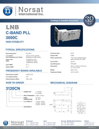 Intelligent Satellite Solutions


        LNB
       C-BAND PLL
       3000C
        HIGH STABILITY


       Typical Specifications
        Noise temperature	                             20 K, 25 K                                              Conversion gain	                 62 dB

       L.O. stability	                                 ±5 kHz, ±10 kHz, ±25 kHz                                Output P1dB	                     9 dBm
       (over temperature excl offset)	                 depending on model number
                                                                                                               Power requirements	              +12 to +24 V supplied through
       Phase noise	                                    -73 dBc/Hz at 1 kHz                                     	                                center conductor of IF cable
       (SSB)	                                          -83 dBc/Hz at 10 kHz
                                                                                                               Current drain	                   330 mA
       	                                               -93 dBc/Hz at 100 kHz
                                                                                                               Input Waveguide	                 CPR 229G
        Input VSWR	                                    2.2 : 1
                                                                                                               Dimensions	                      180 (L) x 100 (W) x 70 (H) mm
       Output VSWR	                                    2.2 : 1
                                                                                                               	                                (7.1 x 4.0 x 2.8 in)

                                                                                                               Weight	                          425 g / 15 oz
        FREQUENCY BANDS AVAILABLE                                                                              Temperature Range	               -40°C to +60°C

        Input frequency (GHz)	                         3.625 to 4.20	

       L.O. frequency (GHz)	                           5.15	

       Output frequency (MHz)	                         950 to 1525


        HOW TO ORDER                                                                                           MECHANICAL DIAGRAM

       3120CN
                                                 CONNECTOR	                  F - 75 Ohm
                                                 	                           N - 50 Ohm

                                                 INPUT FREQUENCY	 3.625 - 4.2 GHz

                                                 NOISE	                      20 - 20 K
                                                 TEMPERATURE	                25 - 25 K

                                                 L.O. STABILITY	             1.0 ppm - ±5 kHz
                                                 	                           2.0 ppm - ±10 kHz
                                                 	                           5.0 ppm - ±25 kHz

                                                 LNB SERIES #




                                                       Americas                                Asia                               Europe, Middle East & Africa           Online
                                                       tel + 1.800.644.4562                    tel +1 604.821.2835                tel + 44.1522.730800                   info@norsat.com
                                                       fax + 1.604.821.2801                    fax +1 604.821.2801                fax + 44.1522.730927                   www.norsat.com
© Copyright 2010 Norsat International Inc. All Rights Reserved. Specifications are subject to change without notice.
  Final product may not be as illustrated. The information contained herein does not constitute part of any order or contract                                                   PUB000168 v.2.0
 