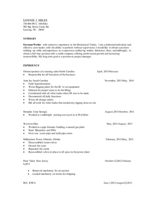 LONNIE J. MILES
336-466-0012 (Mobile)
902 Big Horse Creek Rd.
Lansing, NC 28643
SUMMARY
Foreman/Welder with extensive experience in the Mechanical Trades. I am a dedicated individual and
effective crew leader, with the ability to perform without supervision.I would like to obtain a position
utilizing my skills and experience as a supervisor,welder/rig welder, fabricator, fitter, and millwright, to
obtain a full time position with a stable company offering professional growth and increasing
responsibility. My long term goal is a position as project manager.
EXPERIENCE
Owner/operator of a tanning salon North Carolina April, 2015-Pressent
 Responsible for all Functions of the business
Ame Inc South Carolina November, 2013-May, 2014
 Field Superintendent
 Wrote Rigging plans for the GC to set equipment
 Ordered the proper crane to do the lifting
 Coordinated with all other trades when lift was to be made
 Documented all daily functions
 Wrote all change orders
 Bid all work for other trades that needed any rigging done on site
Demadic Corp Georgia August,2013-October, 2013
 Worked as a millwright putting conveyors in at Wal-Mart
Westcon Ohio May, 2013-August, 2013
 Worked as a pipe foremen building a natural gas plant
 Read Blueprints and ISOs
 Over saw screw pipe and weld pipe crews
Millennium Power Orlando, Florida February, 2013-May, 2013
 Disassembled steamvalves
 Ground the seats
 Repacked the stems
 Reassembled valves in place to all specs in the power plant
Perie Videx New Jersey October 12,2012-Febuary
6,2013
 Removed machinery for an auction
 Loaded machinery on trucks for shipping
RCI, IOWA June 1,2012-August25,2012
 